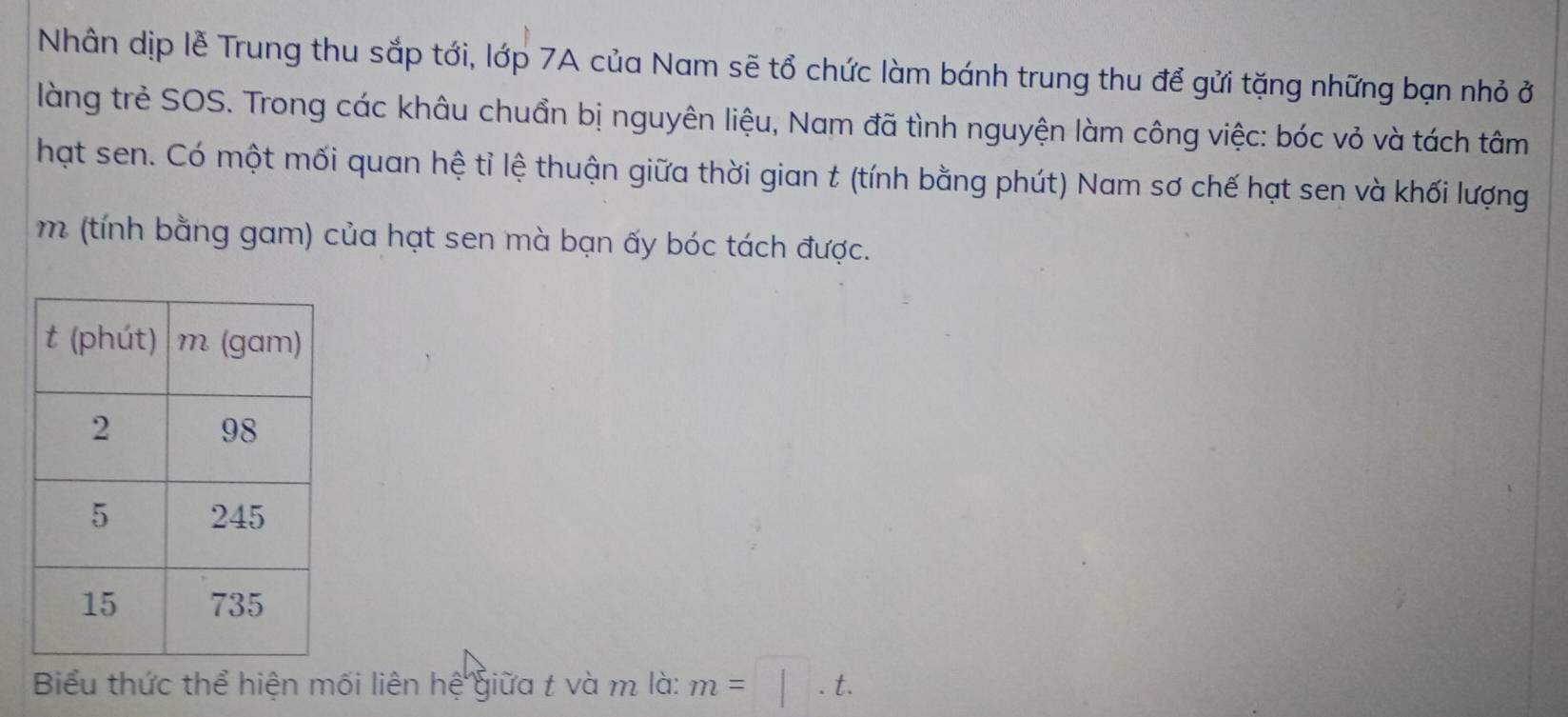 Nhân dịp lễ Trung thu sắp tới, lớp 7A của Nam sẽ tổ chức làm bánh trung thu để gửi tặng những bạn nhỏ ở 
làng trẻ SOS. Trong các khâu chuẩn bị nguyên liệu, Nam đã tình nguyện làm công việc: bóc vỏ và tách tâm 
hạt sen. Có một mối quan hệ tỉ lệ thuận giữa thời gian t (tính bằng phút) Nam sơ chế hạt sen và khối lượng 
m (tính bằng gam) của hạt sen mà bạn ấy bóc tách được. 
Biểu thức thể hiện mối liên hệ giữa t và m là: m=□ .t.