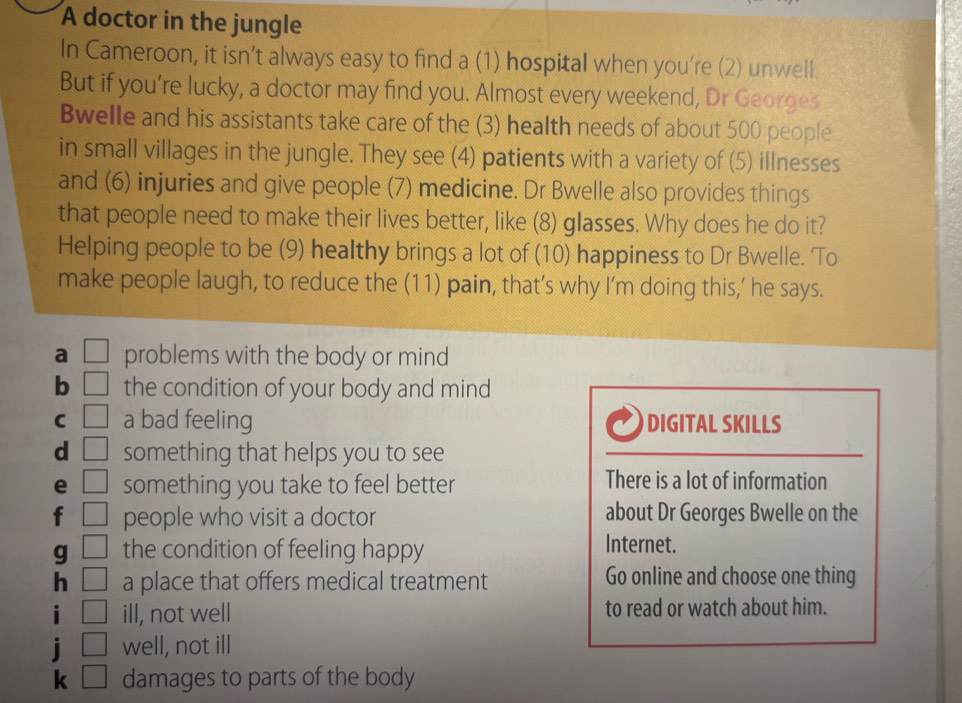 A doctor in the jungle
In Cameroon, it isn’t always easy to find a (1) hospital when you're (2) unwell.
But if you’re lucky, a doctor may find you. Almost every weekend, Dr Georges
Bwelle and his assistants take care of the (3) health needs of about 500 people
in small villages in the jungle. They see (4) patients with a variety of (5) illnesses
and (6) injuries and give people (7) medicine. Dr Bwelle also provides things
that people need to make their lives better, like (8) glasses. Why does he do it?
Helping people to be (9) healthy brings a lot of (10) happiness to Dr Bwelle. To
make people laugh, to reduce the (11) pain, that’s why I’m doing this,’ he says.
a □ problems with the body or mind
b □ the condition of your body and mind
C □ a bad feeling DIGITAL SKILLS
d □ something that helps you to see
e □ something you take to feel better
There is a lot of information
f □ people who visit a doctor about Dr Georges Bwelle on the
g □ the condition of feeling happy
Internet.
h □ a place that offers medical treatment Go online and choose one thing
i □ ill, not well to read or watch about him.
i □ well, not ill
k □ damages to parts of the body
