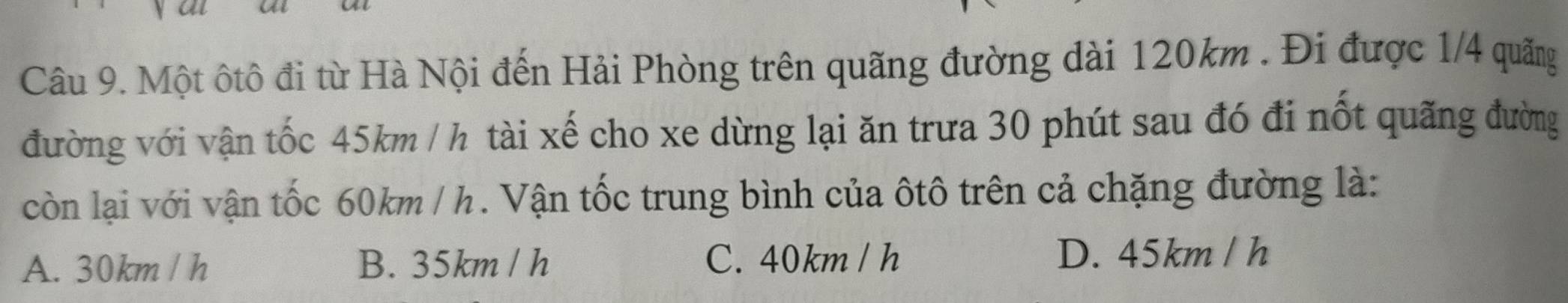 Một ôtô đi từ Hà Nội đến Hải Phòng trên quãng đường dài 120km. Đi được 1/4 quãng
đường với vận tốc 45km / h tài xế cho xe dừng lại ăn trưa 30 phút sau đó đi nốt quãng đường
còn lại với vận tốc 60km / h. Vận tốc trung bình của ôtô trên cả chặng đường là:
A. 30km / h B. 35km / h C. 40km / h D. 45km / h