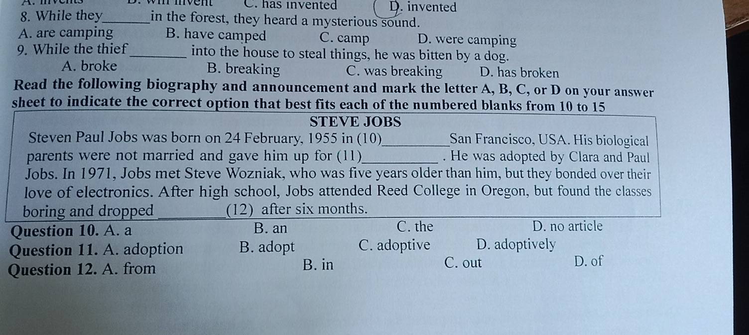 C. has invented D. invented
8. While they_ in the forest, they heard a mysterious sound.
A. are camping B. have camped C. camp D. were camping
9. While the thief_ into the house to steal things, he was bitten by a dog.
A. broke B. breaking C. was breaking D. has broken
Read the following biography and announcement and mark the letter A, B, C, or D on your answer
sheet to indicate the correct option that best fits each of the numbered blanks from 10 to 15
STEVE JOBS
Steven Paul Jobs was born on 24 February, 1955 in (10)_ San Francisco, USA. His biological
parents were not married and gave him up for (11)_ . He was adopted by Clara and Paul
Jobs. In 1971, Jobs met Steve Wozniak, who was five years older than him, but they bonded over their
love of electronics. After high school, Jobs attended Reed College in Oregon, but found the classes
boring and dropped_ (12) after six months.
Question 10. A. a B. an C. the D. no article
Question 11. A. adoption B. adopt
C. adoptive D. adoptively
Question 12. A. from B. in
C. out D. of