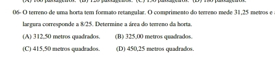 (A) 100 passageiros. '' (B) 120 passágeiros.'(C) 150 passageiros. ''(D) 1ã0 passageiros.
06- O terreno de uma horta tem formato retangular. O comprimento do terreno mede 31,25 metros e
largura corresponde a 8/25. Determine a área do terreno da horta.
(A) 312,50 metros quadrados. (B) 325,00 metros quadrados.
(C) 415,50 metros quadrados. (D) 450,25 metros quadrados.