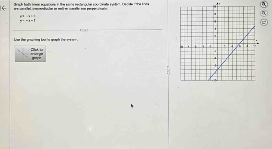 Graph both linear equations in the same rectangular coordinate system. Decide if the lines y Q
are parallel, perpendicular or neither parallel nor perpendicular.
Q
y=-x+6
y=-x-7
B
Use the graphing tool to graph the system.
Click to 
enlarge
graph