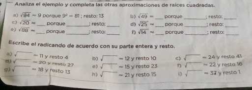 Analiza el ejemplo y completa las otras aproximaciones de raíces cuadradas. 
a) sqrt(94)approx 9 porque 9^2=81; resto: 13 b) sqrt(49)= _porque_ ; resto:_ 
c) sqrt(20)approx _porque_ ; resto:_ d) sqrt(25)approx _porque _; resto:_ 
e) sqrt(88)approx _ porque_ ; resto;_ f) sqrt(14)approx _porque _; resto:_ 
Escribe el radicando de acuerdo con su parte entera y resto. 
a) sqrt()approx 11yresto4 b) sqrt()approx 12y resto10 c) sqrt()=24y rest 4 
d) sqrt()approx 20yresto27 e) sqrt()=15y resto23 f) sqrt()=22y resto16
g) sqrt()=18yresto13 h) sqrt()=21yresto15 i) sqrt()=37y resto1