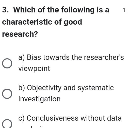 Which of the following is a 1
characteristic of good
research?
a) Bias towards the researcher's
viewpoint
b) Objectivity and systematic
investigation
c) Conclusiveness without data