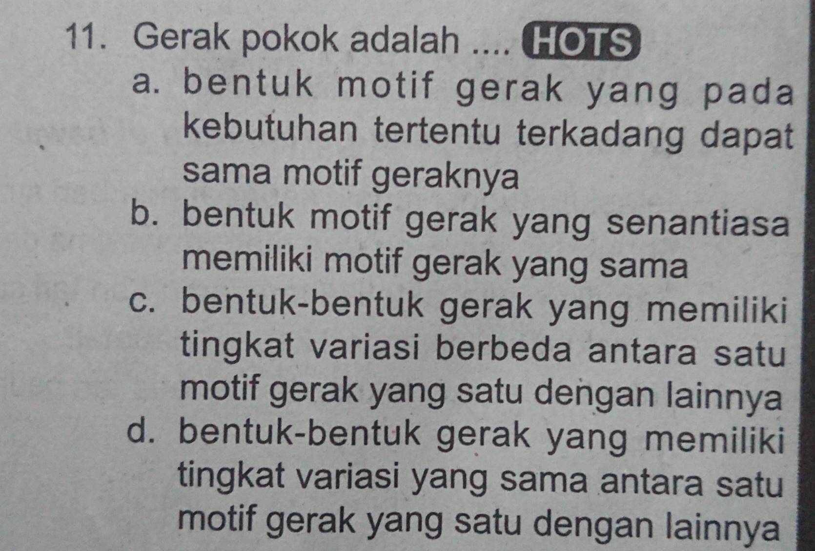 Gerak pokok adalah _HOTS
a. bentuk motif gerak yang pada
kebutuhan tertentu terkadang dapat
sama motif geraknya
b. bentuk motif gerak yang senantiasa
memiliki motif gerak yang sama
c. bentuk-bentuk gerak yang memiliki
tingkat variasi berbeda antara satu
motif gerak yang satu dengan lainnya
d. bentuk-bentuk gerak yang memiliki
tingkat variasi yang sama antara satu
motif gerak yang satu dengan lainnya