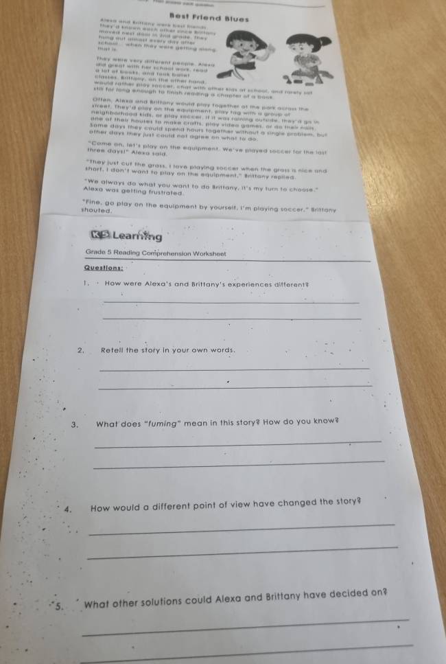 Best Friend Blues 
*red and Enttane were bed band 
they d trown auch otker snce mtton . 
moved nest daor in 2nd grade, the y 
hng out aour every day a lte 
,., : schoul whan thay ware getfing slong 
te y w ere very differant pecpe . a e 
did great will her school work, read 
a lot of books, and took baset 
classes. Brittany, on the other hand 
would rather play sancer, chat with oter sias at school, and rorely sat 
still for long enough to finish reading a chaoter of a boss 
Offen, Alexa and Bittany would play fogether af te pork asran the 
sfreef. They'd play on the equipment, play tag with a group of 
neighborhood kids, or play snocer. If it was raining outsde, they d g o i 
one of their houses to make crafts, play video games, or do meir nam 
Some days they could spend hours together without a single problem, bu 
other days they just could not agree on what to do. 
"Came on, let's play on the equipment. We've played soccer for the last 
three days!" Alexa said. 
"They just cut the grass, I lave playing soccer when the grass is nice and 
shorf, I don't want to play on the equipment." Brittany replied 
"We always do what you want to do Brittany, it's my turn to choose." 
Alexa was getting frustrated 
"Fine, go play on the equipment by yourselt, I'm playing soccer." Brittony 
shouted . 
D Learing 
Grade 5 Reading Comprehension Worksheet 
Questions: 
1. · How were Alexa's and Brittany's experiences different? 
_ 
_ 
2, Retell the story in your own words. 
_ 
_ 
3. What does “fuming” mean in this story? How do you know? 
_ 
_ 
4. How would a different point of view have changed the story? 
_ 
_ 
5. What other solutions could Alexa and Brittany have decided on? 
_ 
_