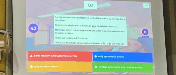 An experiment was performed to find the enthalpy change for a
reaction.
It was repeated several times to give consistent results.
2 However when the average of the results was compared to the
litérature value
there was a large difference.
Which is the most likely explanation for this large difference?
both random and systematic errors only systematic errors
only random errors neither systematic nor random errors