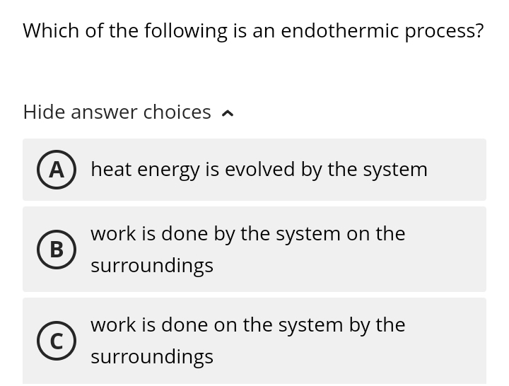 Which of the following is an endothermic process?
Hide answer choices
A heat energy is evolved by the system
work is done by the system on the
B
surroundings
work is done on the system by the
C
surroundings