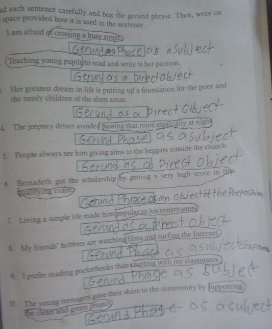 ad each sentence carefully and box the gerund phrase. Then, write on 
space provided how it is used in the sentence. 
I am afraid of crossing a busy street 
Teaching young pupils to read and write is her passion. 
. Her greatest dream in life is putting up a foundation for the poor and 
the needy children of the slum areas. 
4. The jeepney driver avoided passing that route especially at night 
5. People always see him giving alms to the beggars outside the church. 
6. Bernadeth got the scholarship/by getting a very high score in th 
qualifying exam 
7. Living a simple life made him(popular to his constituents 
8. My friends’ hobbies are watching films and surfing the Internet 
9. I prefer reading pocketbooks than chatting with my classmates. 
30. The young teenagers gave their share to the community by supporting 
the clean and green project .