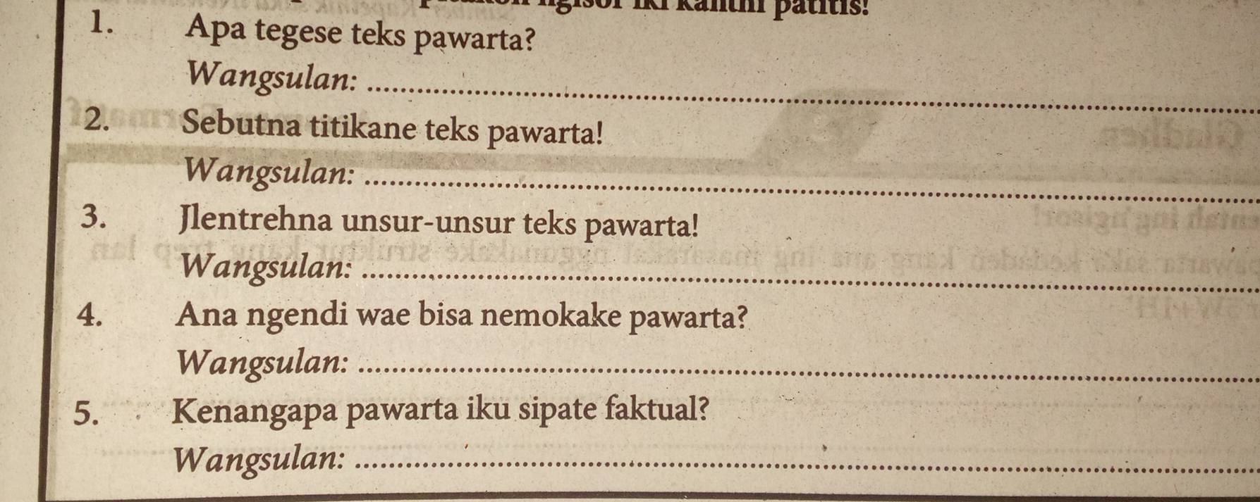 Iki känthi pätitis: 
1. Apa tegese teks pawarta? 
Wangsulan:_ 
2. 49 Sebutna titikane teks pawarta! 
Wangsulan:_ 
3. Jlentrehna unsur-unsur teks pawarta! 
Wangsulan:_ 
4.£ Ana ngendi wae bisa nemokake pawarta? 
Wangsulan:_ 
5. Kenangapa pawarta iku sipate faktual? 
Wangsulan:_