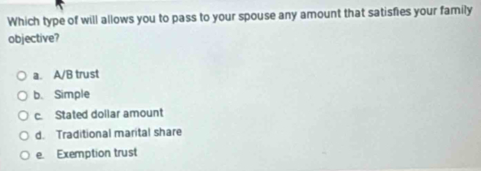 Which type of will allows you to pass to your spouse any amount that satisfies your family
objective?
a. A/B trust
b. Simple
c. Stated dollar amount
d. Traditional marital share
e. Exemption trust