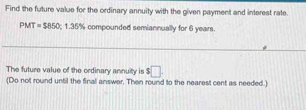 Find the future value for the ordinary annuity with the given payment and interest rate.
PMT=$850; 1.35% compounded semiannually for 6 years. 
The future value of the ordinary annuity is $□. 
(Do not round until the final answer. Then round to the nearest cent as needed.)