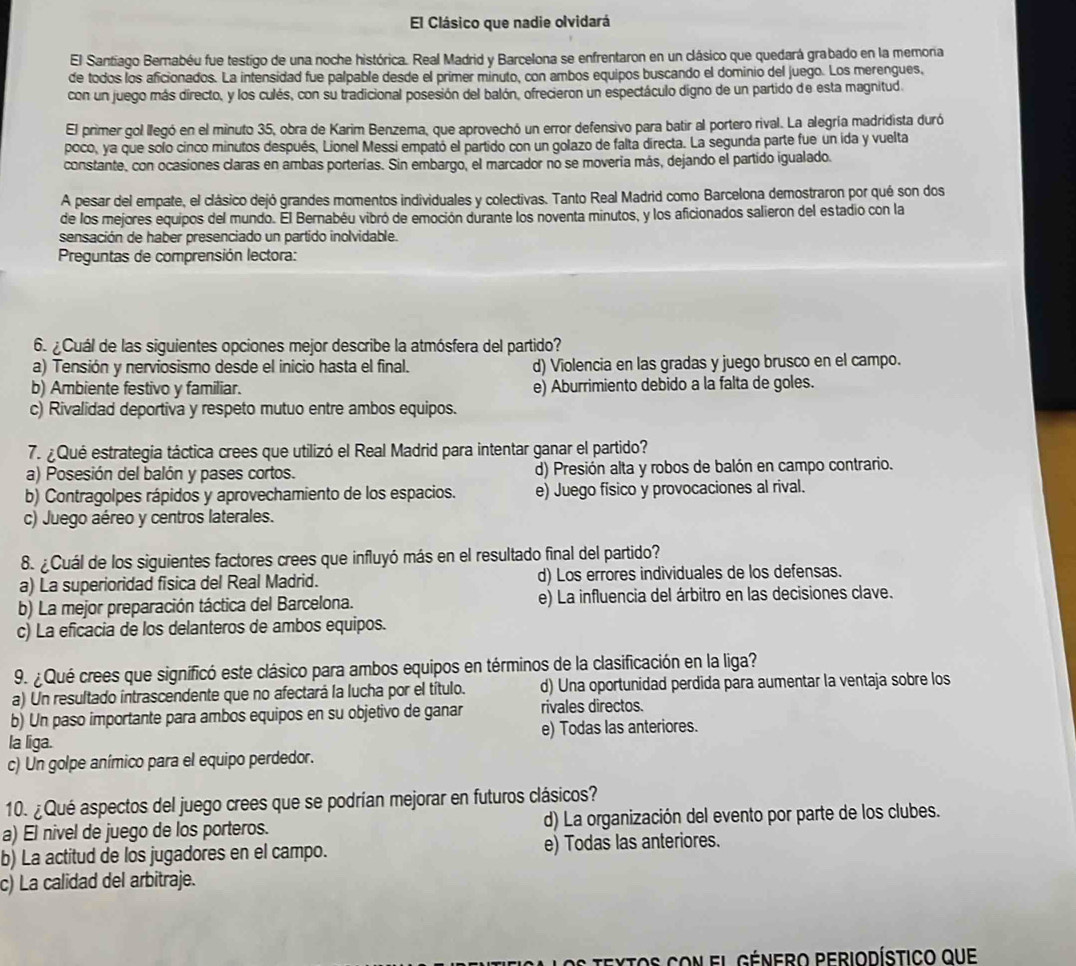 El Clásico que nadie olvidará
El Santiago Bernabéu fue testigo de una noche histórica. Real Madrid y Barcelona se enfrentaron en un clásico que quedará grabado en la memonra
de todos los aficionados. La intensidad fue palpable desde el primer minuto, con ambos equipos buscando el dominio del juego. Los merengues,
con un juego más directo, y los culés, con su tradicional posesión del balón, ofrecieron un espectáculo digno de un partido de esta magnitud.
El primer gol llegó en el minuto 35, obra de Karim Benzema, que aprovechó un error defensivo para batir al portero rival. La alegría madridista duró
poco, ya que solo cinco minutos después, Lionel Messi empató el partido con un golazo de falta directa. La segunda parte fue un ida y vuelta
constante, con ocasiones claras en ambas porterías. Sin embargo, el marcador no se movería más, dejando el partido igualado.
A pesar del empate, el clásico dejó grandes momentos individuales y colectivas. Tanto Real Madrid como Barcelona demostraron por qué son dos
de los mejores equipos del mundo. El Bernabéu vibró de emoción durante los noventa minutos, y los aficionados salieron del estadio con la
sensación de haber presenciado un partido inolvidable.
Preguntas de comprensión lectora:
6. ¿ Cuál de las siguientes opciones mejor describe la atmósfera del partido?
a) Tensión y nerviosismo desde el inicio hasta el final. d) Violencia en las gradas y juego brusco en el campo.
b) Ambiente festivo y familiar. e) Aburrimiento debido a la falta de goles.
c) Rivalidad deportiva y respeto mutuo entre ambos equipos.
7. ¿ Qué estrategia táctica crees que utilizó el Real Madrid para intentar ganar el partido?
a) Posesión del balón y pases cortos. d) Presión alta y robos de balón en campo contrario.
b) Contragolpes rápidos y aprovechamiento de los espacios. e) Juego físico y provocaciones al rival.
c) Juego aéreo y centros laterales.
8. ¿ Cuál de los siguientes factores crees que influyó más en el resultado final del partido?
a) La superioridad fisica del Real Madrid. d) Los errores individuales de los defensas.
b) La mejor preparación táctica del Barcelona. e) La influencia del árbitro en las decisiones clave.
c) La eficacia de los delanteros de ambos equipos.
9. ¿ Qué crees que significó este clásico para ambos equipos en términos de la clasificación en la liga?
a) Un resultado intrascendente que no afectará la lucha por el título. d) Una oportunidad perdida para aumentar la ventaja sobre los
b) Un paso importante para ambos equipos en su objetivo de ganar rivales directos.
la liga. e) Todas las anteriores.
c) Un golpe anímico para el equipo perdedor.
10. ¿Qué aspectos del juego crees que se podrían mejorar en futuros clásicos?
a) El nivel de juego de los porteros. d) La organización del evento por parte de los clubes.
b) La actitud de los jugadores en el campo. e) Todas las anteriores.
c) La calidad del arbitraje.
textos con el Género periodístico que