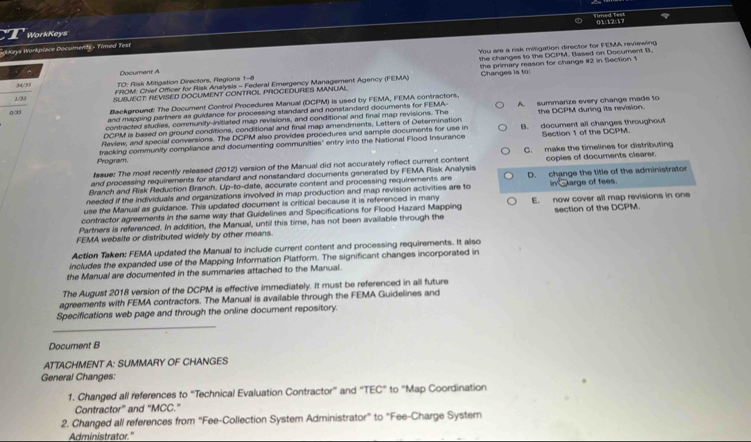 01:12:17
WorkKeys
You are a risk mitigation director for FEMA reviewing
orkKeys Workplace Documents - Timed Test
the changes to the DCPM. Based on Document B,
the primary reason for change #2 in Section 1
^
Document A
34/35 TO: Risk Mitigation Directors, Regions 1-8 Changes is to
FROM: Chief Officer for Risk Analysis - Federal Emergency Management Agency (FEMA)
1/25 SUBJECT: REVISED DOCUMENT CONTROL PROCEDURES MANUAL
0/35 Background: The Document Control Procedures Manual (DCPM) is used by FEMA, FEMA contractors,
and mapping partners as guidance for processing standard and nonstandard documents for FEMA-
contracted studies, community-initiated map revisions, and conditional and final map revisions. The A. summarize every change made to
DCPM is based on ground conditions, conditional and final map amendments, Letters of Determination the DCPM during its revision.
Review, and special conversions. The DCPM also provides procedures and sample documents for use in B. document all changes throughout
tracking community compliance and documenting communities' entry into the National Flood Insurance Section 1 of the DCPM.
C. make the timelines for distributing
Program.
Issue: The most recently released (2012) version of the Manual did not accurately reflect current content
and processing requirements for standard and nonstandard documents generated by FEMA Risk Analysis copies of documents clearer.
Branch and Risk Reduction Branch. Up-to-date, accurate content and processing requirements are D. change the title of the administrator
needed if the individuals and organizations involved in map production and map revision activities are to in charge of fees.
use the Manual as guidance. This updated document is critical because it is referenced in many
contractor agreements in the same way that Guidelines and Specifications for Flood Hazard Mapping E. now cover all map revisions in one
Partners is referenced. In addition, the Manual, until this time, has not been available through the section of the DCPM.
FEMA website or distributed widely by other means.
Action Taken: FEMA updated the Manual to include current content and processing requirements. It also
includes the expanded use of the Mapping Information Platform. The significant changes incorporated in
the Manual are documented in the summaries attached to the Manual.
The August 2018 version of the DCPM is effective immediately. It must be referenced in all future
agreements with FEMA contractors. The Manual is available through the FEMA Guidelines and
Specifications web page and through the online document repository
_
Document B
ATTACHMENT A: SUMMARY OF CHANGES
General Changes:
1. Changed all references to “Technical Evaluation Contractor” and “TEC” to “Map Coordination
Contractor” and “MCC."
2. Changed all references from “Fee-Collection System Administrator” to “Fee-Charge Syster
Administrator."