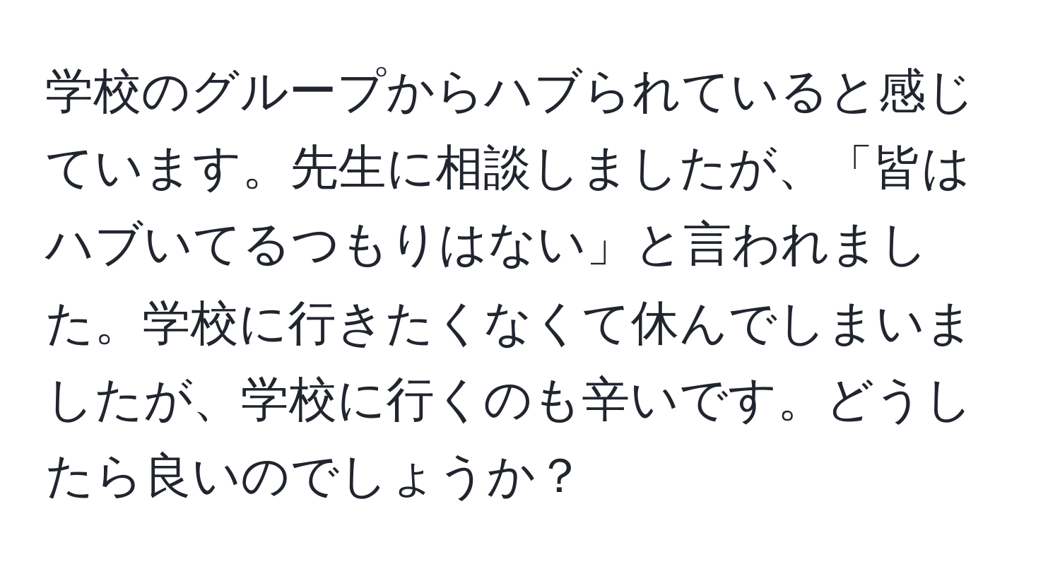 学校のグループからハブられていると感じています。先生に相談しましたが、「皆はハブいてるつもりはない」と言われました。学校に行きたくなくて休んでしまいましたが、学校に行くのも辛いです。どうしたら良いのでしょうか？