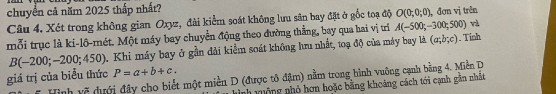 chuyển cả năm 2025 thấp nhất? 
Câu 4. Xét trong không gian Oxyz, đài kiểm soát không lưu sân bay đặt ở gốc toạ độ O(0;0;0) , đơn vị trên 
mỗi trục là ki-lô-mét. Một máy bay chuyển động theo đường thằng, bay qua hai vị trí A(-500;-300;500) và
B(-200;-200;450). Khi máy bay ở gần đài kiểm soát không lưu nhất, toạ độ của máy bay là (a;b;c). Tính 
giá trị của biểu thức P=a+b+c. 
Hình vẽ dưới đây cho biết một miền D (được tô đậm) nằm trong hình vuông cạnh bằng 4. Miền D 
nh v uộng nhỏ hơn hoặc bằng khoảng cách tới cạnh gần nhất