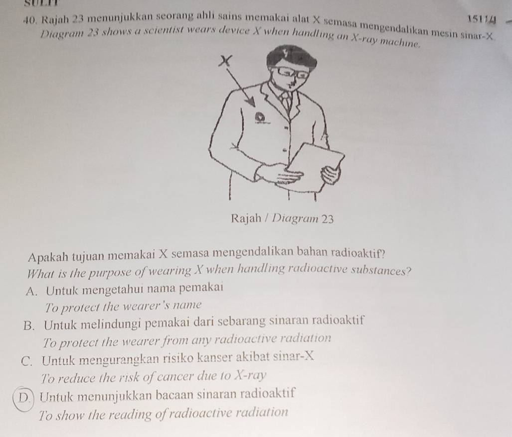 15114
40. Rajah 23 menunjukkan seorang ahli sains memakai alat X semasa mengendalikan mesin sinar- X
Diagram 23 shows a scientist wears device X when handling an -ray machine
gram 23
Apakah tujuan memakai X semasa mengendalikan bahan radioaktif?
What is the purpose of wearing X when handling radioactive substances?
A. Untuk mengetahui nama pemakai
To protect the wearer's name
B. Untuk melindungi pemakai dari sebarang sinaran radioaktif
To protect the wearer from any radioactive radiation
C. Untuk mengurangkan risiko kanser akibat sinar- X
To reduce the risk of cancer due to X -ray
D.) Untuk menunjukkan bacaan sinaran radioaktif
To show the reading of radioactive radiation