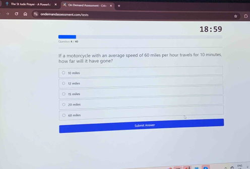 The St Jude Prayer - A Powech. On Demard Assessment - Crin
ondemandassessment.comy'lests
18:59 
Question 4 / 40
If a motorcycle with an average speed of 60 miles per hour travels for 10 minutes
how far will it have gone?
10 miles
12 miles
15 miles
20 miles
60 miles
Submit Armwer