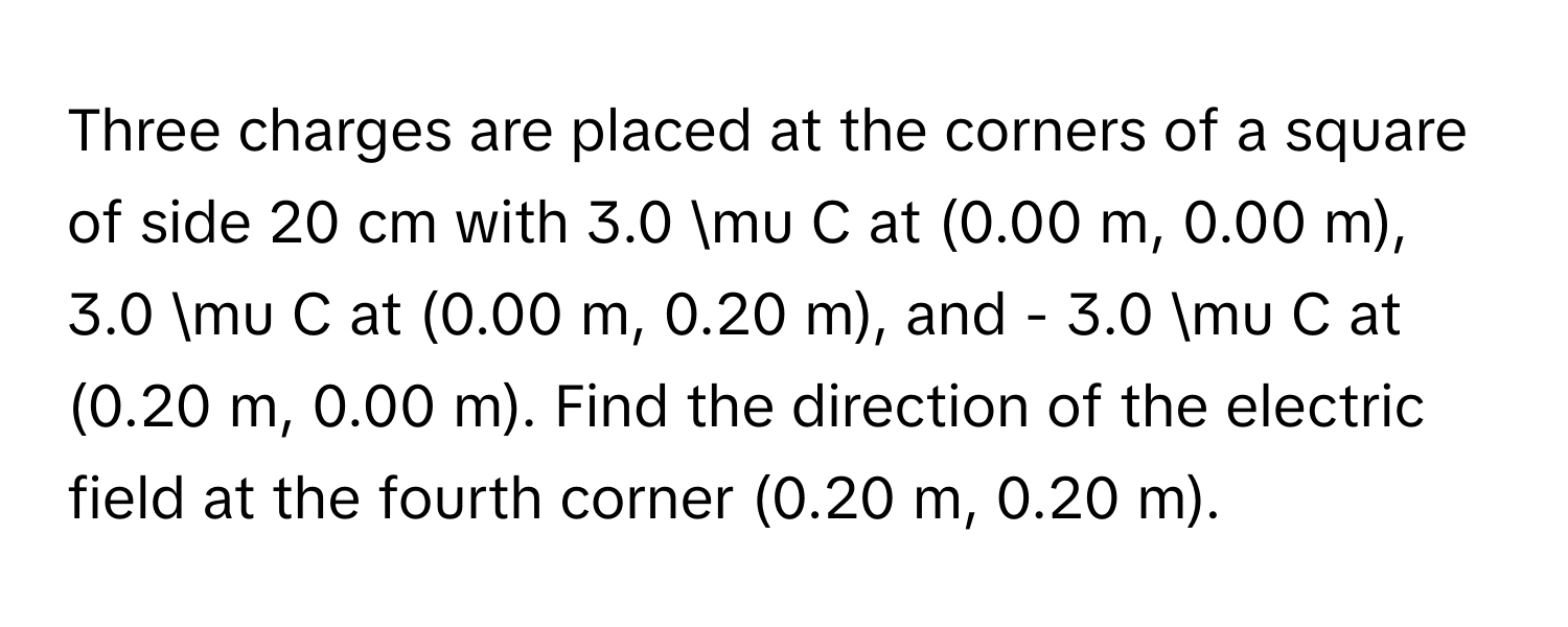 Three charges are placed at the corners of a square of side 20 cm with 3.0 mu C at (0.00 m, 0.00 m), 3.0 mu C at (0.00 m, 0.20 m), and - 3.0 mu C at (0.20 m, 0.00 m). Find the direction of the electric field at the fourth corner (0.20 m, 0.20 m).