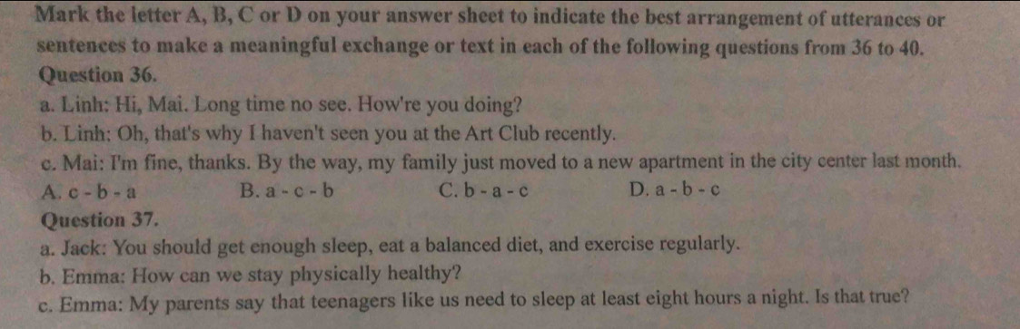 Mark the letter A, B, C or D on your answer sheet to indicate the best arrangement of utterances or
sentences to make a meaningful exchange or text in each of the following questions from 36 to 40.
Question 36.
a. Linh: Hi, Mai. Long time no see. How're you doing?
b. Linh: Oh, that's why I haven't seen you at the Art Club recently.
c. Mai: I'm fine, thanks. By the way, my family just moved to a new apartment in the city center last month.
A. c-b-a B. a-c-b C. b-a-c D. a-b-c
Question 37.
a. Jack: You should get enough sleep, eat a balanced diet, and exercise regularly.
b. Emma: How can we stay physically healthy?
c. Emma: My parents say that teenagers like us need to sleep at least eight hours a night. Is that true?