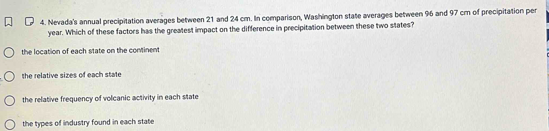 Nevada's annual precipitation averages between 21 and 24 cm. In comparison, Washington state averages between 96 and 97 cm of precipitation per
year. Which of these factors has the greatest impact on the difference in precipitation between these two states?
the location of each state on the continent
the relative sizes of each state
the relative frequency of volcanic activity in each state
the types of industry found in each state