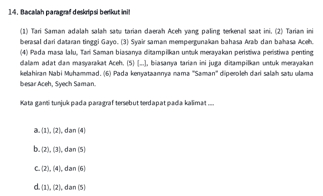 Bacalah paragraf deskripsi berikut ini!
(1) Tari Saman adalah salah satu tarian daerah Aceh yang paling terkenal saat ini. (2) Tarian ini
berasal dari dataran tinggi Gayo. (3) Syair saman mempergunakan bahasa Arab dan bahasa Aceh.
(4) Pada masa lalu, Tari Saman biasanya ditampilkan untuk merayakan peristiwa peristiwa penting
dalam adat dan masyarakat Aceh. (5) [...], biasanya tarian ini juga ditampilkan untuk merayakan
kelahiran Nabi Muhammad. (6) Pada kenyataannya nama 'Saman" diperoleh dari salah satu ulama
besar Aceh, Syech Saman.
Kata ganti tunjuk pada paragraf tersebut terdapat pada kalimat ....
a. (1), (2), dan (4)
b. (2), (3) , dan (5)
C. . (2), (4) , dan (6)
d. (1), (2), dan (5)