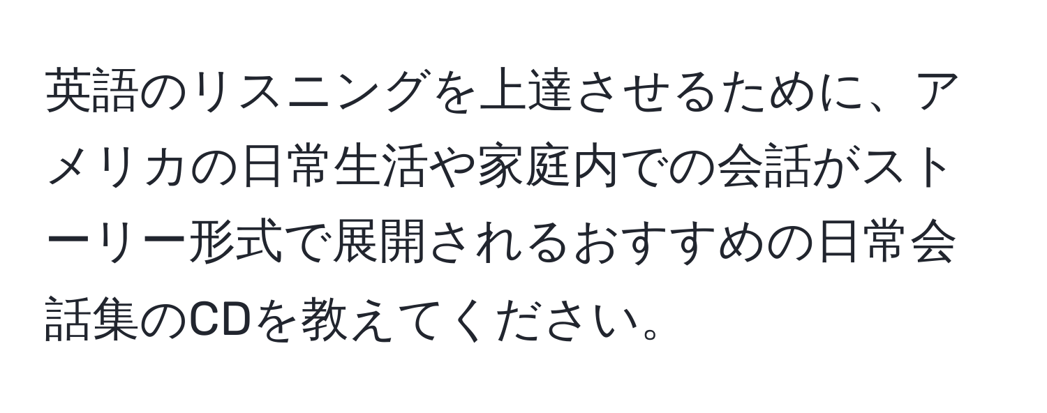 英語のリスニングを上達させるために、アメリカの日常生活や家庭内での会話がストーリー形式で展開されるおすすめの日常会話集のCDを教えてください。