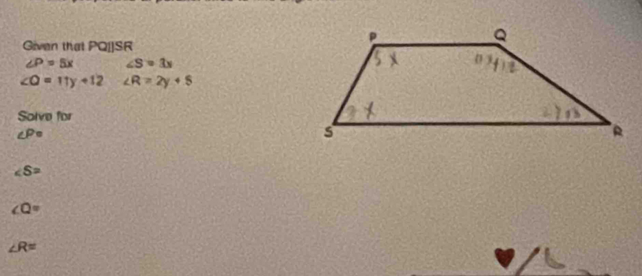 Given that PQI]SR
∠ P=5x ∠ S=3x
∠ O=11y+12 ∠ R=2y+5
Solve for
∠ P=
∠ S=
∠ Q=
∠ R=