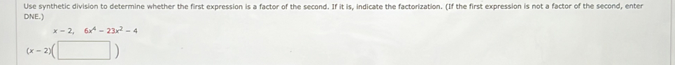 Use synthetic division to determine whether the first expression is a factor of the second. If it is, indicate the factorization. (If the first expression is not a factor of the second, enter 
DNE.)
x-2,6x^4-23x^2-4
(x-2)(□ )