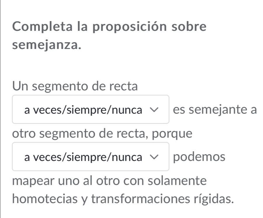 Completa la proposición sobre 
semejanza. 
Un segmento de recta 
a veces/siempre/nunca es semejante a 
otro segmento de recta, porque 
a veces/siempre/nunca podemos 
mapear uno al otro con solamente 
homotecias y transformaciones rígidas.