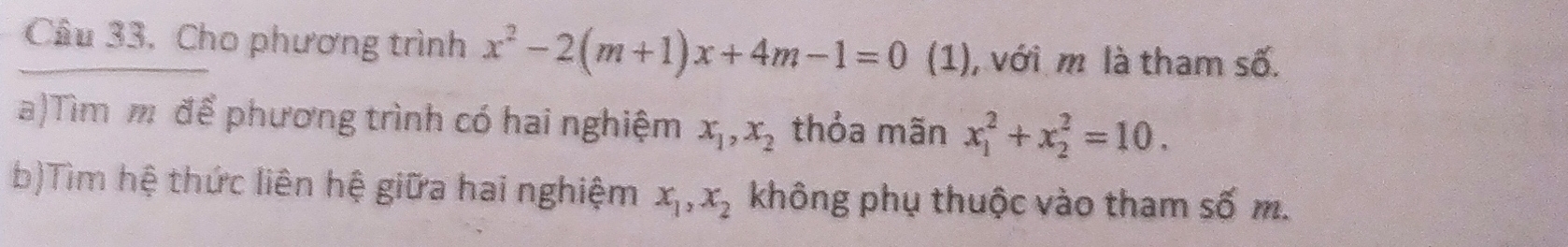 Câu 33, Cho phương trình x^2-2(m+1)x+4m-1=0 (1), với m là tham số. 
a)Tìm m để phương trình có hai nghiệm x_1, x_2 thỏa mãn x_1^(2+x_2^2=10. 
b)Tìm hệ thức liên hệ giữa hai nghiệm x_1), x_2 không phụ thuộc vào tham số m.