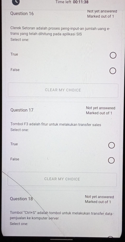 Time left 00:11:38 
Question 16 Not yet answered
Marked out of 1
Clerek Setoran adalah proses peng-input-an jumlah uang e-
trans yang telah dihitung pada aplikasi SIS
Select one:
True
False
CLEAR MY CHOICE
Not yet answered
Question 17 Marked out of 1
Tombol F3 adalah fitur untuk melakukan transfer sales
Select one:
True
False
CLEAR MY CHOICE
Not yet answered
Question 18 Marked out of 1
Tombol “Ctr 1+S'' adalah tombol untuk melakukan transfer data 
penjualan ke komputer server
Select one: