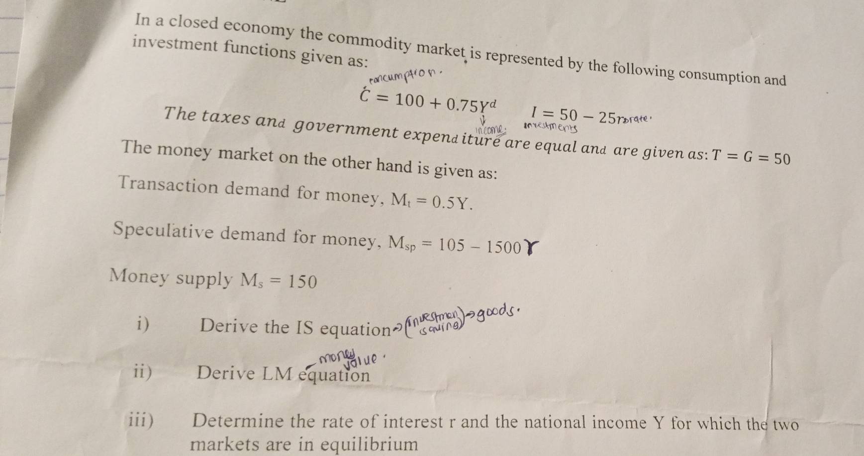 In a closed economy the commodity market is represented by the following consumption and 
investment functions given as:
hat C=100+0.75Y^d I=50-25roratate 
The taxes and government expend iture are equal and are given as: T=G=50
The money market on the other hand is given as: 
Transaction demand for money, M_t=0.5Y. 
Speculative demand for money, M_sp=105-1500
Money supply M_s=150
i) Derive the IS equation 
ii) Derive LM equation 
iii) Determine the rate of interest r and the national income Y for which the two 
markets are in equilibrium