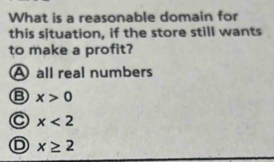 What is a reasonable domain for
this situation, if the store still wants
to make a profit?
A all real numbers
B x>0
x<2</tex>
D x≥ 2