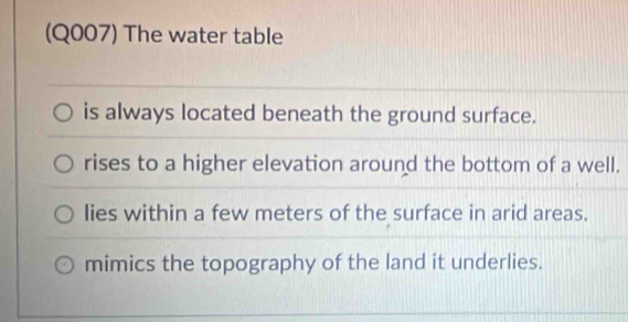 (Q007) The water table
is always located beneath the ground surface.
rises to a higher elevation around the bottom of a well.
lies within a few meters of the surface in arid areas.
mimics the topography of the land it underlies.