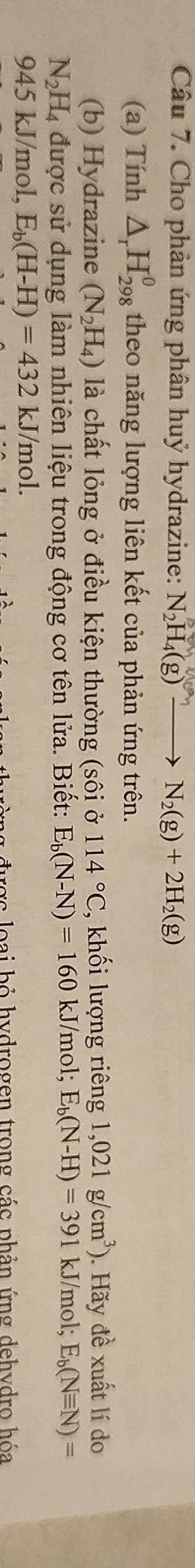 Cho phản ứng phân huỷ hydrazine: N_2H_4(g)to N_2(g)+2H_2(g)
(a) Tính △ _rH_(298)^0 theo năng lượng liên kết của phản ứng trên. 
(b) Hydrazine (N_2H_4) là chất lỏng ở điều kiện thường (sôi ở 114°C , khối lượng riêng 1,021g/cm^3). Hãy đề xuất lí do
N_2H_4 được sử dụng làm nhiên liệu trong động cơ tên lửa. Biết: E_b(N-N)=160 kJ/mol; E_b(N-H)=391kJ/ mol; E_b(Nequiv N)=
945 kJ/mol, E_b(H-H)=432kJ/mol. 
rợc loại bỏ hydrogen trong các phản ứng dehydro hóa