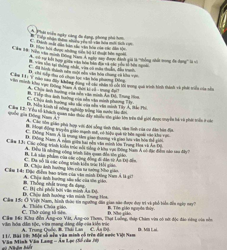 A. Phát triển ngày càng đa dạng, phong phú hơn,
B. Tiếp nhận thêm nhiều yêu tổ văn hóa mới tích cực
C. Đánh mất dân bản sắc văn hóa của các dân tộc.
D. Học hỏi được những tiền bộ kĩ thuật bên ngoài.
Câu 10: Nền văn minh Đông Nam Á ngày nay được đánh giá là “thống nhất trong đa dạng” là về
A. có sự kết hợp giữa văn hóa bản địa và các yếu tổ bên ngoài.
B. vừa tồn tại thông nhất, vừa có mâu thuẫn, đầu tranh.
C. đã hình thành nên một nên văn hóa chung cả khu vực.
D. chỉ tiếp thu có chọn lọc văn hóa phương Đông.
Câu 11: Ý nào sau đầy không đúng về các nhân tổ cốt lõi trong quá trình hình thành và phát triển của nền
văn minh khu vực Đông Nam Á thời kì cổ - trung đại?
A. Chịu ảnh hưởng của nền văn minh Án Độ, Trung Hoa.
B. Tiếp thu ảnh hưởng của nền văn minh phương Tây.
C. Chịu ảnh hưởng sâu sắc của nền văn minh Tây Á, Bắc Phi.
D. Nền kinh tế nông nghiệp trồng lúa nước lâu đời.
Câu 12: Yếu tố khách quan nào thúc đầy nhiều tôn giáo lớn trên thế giới được truyền bá và phát triển ở các
quốc gia Đông Nam Á?
A. Các tôn giáo phù hợp với đời sống tinh thân, tâm linh của cư dân bản địa.
B. Hoạt động truyền giáo mạnh mẽ, có hiệu quả từ bên ngoài vào khu vực.
C. Đông Nam Á là trung tâm giao thương và giao lưu văn hóa thế giới.
D. Đông Nam Á năm giữa hai nền văn minh lớn Trung Hoa và Ấn Độ.
Câu 13: Các công trình kiển trúc nổi tiếng ở khu vực Đông Nam Á có đặc điểm nào sau đây?
A. Đều là những công trình liên quan đến tôn giáo.
B. Là sản phẩm của các cộng đồng di dân từ Ấn Độ đến.
C. Đa số là các công trình kiến trúc Hồi giáo.
D. Chịu ảnh hưởng lớn của tư tưởng Nho giáo.
Câu 14: Đặc điểm bao trùm của văn minh Đông Nam Á là gì?
A. Chịu ảnh hưởng sâu sắc của tôn giáo.
B. Thống nhất trong đa dạng.
C. Bị chỉ phối bởi văn minh Ấn Độ.
D. Chịu ảnh hưởng văn minh Trung Hoa.
Câu 15: Ở Việt Nam, hình thức tín ngưỡng dân gian nào được duy trì và phổ biến đến ngày nay?
A. Thiên Chúa giáo. B. Tôn giáo nguyên thủy.
C. Thờ cúng tổ tiên. D. Nho giáo.
Câu 16: Khu đền Ăng-co Vát, Ăng-co Thợm, Thạt Luồng, tháp Chàm vừa có nét độc đáo riêng của nền
văn hóa dân tộc, vừa mang dáng dấp của kiến trúc
A. Trung Quốc. B. Thái Lan C. Ấn Độ. D. Mã Lai.
11/. Bài 10: Một số nền yăn minh çổ trên đất nước Việt Nam
Văn Minh Văn Lang - Âu Lạc (Số câu 30)
a) Nhân biết