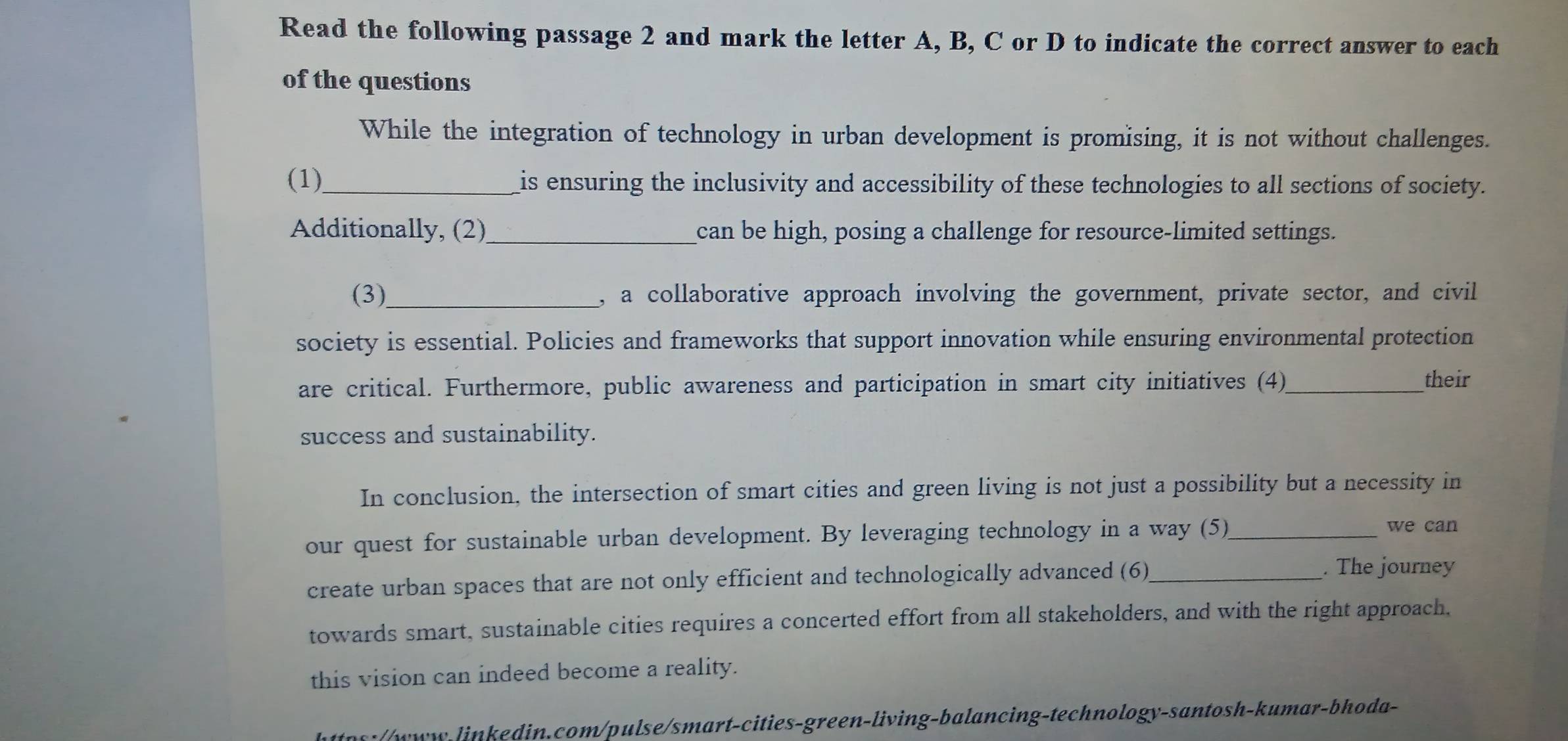 Read the following passage 2 and mark the letter A, B, C or D to indicate the correct answer to each 
of the questions 
While the integration of technology in urban development is promising, it is not without challenges. 
(1)_ is ensuring the inclusivity and accessibility of these technologies to all sections of society. 
Additionally, (2)_ can be high, posing a challenge for resource-limited settings. 
(3)_ , a collaborative approach involving the government, private sector, and civil 
society is essential. Policies and frameworks that support innovation while ensuring environmental protection 
are critical. Furthermore, public awareness and participation in smart city initiatives (4)_ 
their 
success and sustainability. 
In conclusion, the intersection of smart cities and green living is not just a possibility but a necessity in 
our quest for sustainable urban development. By leveraging technology in a way (5)_ 
we can 
create urban spaces that are not only efficient and technologically advanced (6)_ . The journey 
towards smart, sustainable cities requires a concerted effort from all stakeholders, and with the right approach, 
this vision can indeed become a reality. 
https:/www-linkedin.com/pulse/smart-cities-green-living-balancing-technology-santosh-kumar-bhoda-