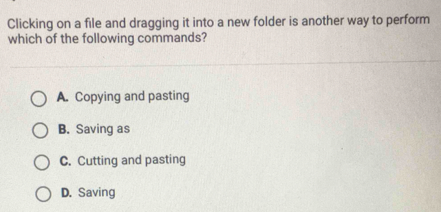 Clicking on a file and dragging it into a new folder is another way to perform
which of the following commands?
A. Copying and pasting
B. Saving as
C. Cutting and pasting
D. Saving