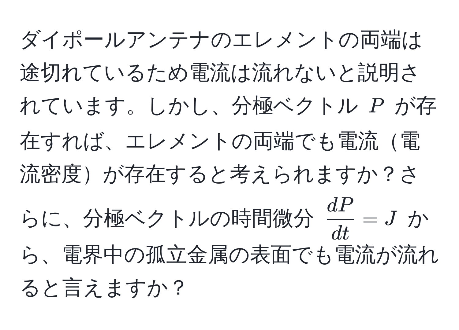 ダイポールアンテナのエレメントの両端は途切れているため電流は流れないと説明されています。しかし、分極ベクトル ( P ) が存在すれば、エレメントの両端でも電流電流密度が存在すると考えられますか？さらに、分極ベクトルの時間微分 (  dP/dt  = J ) から、電界中の孤立金属の表面でも電流が流れると言えますか？