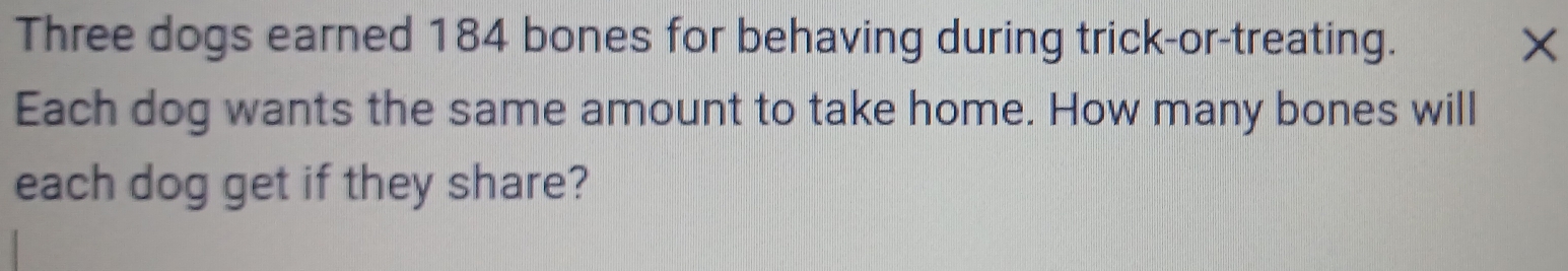 Three dogs earned 184 bones for behaving during trick-or-treating. × 
Each dog wants the same amount to take home. How many bones will 
each dog get if they share?