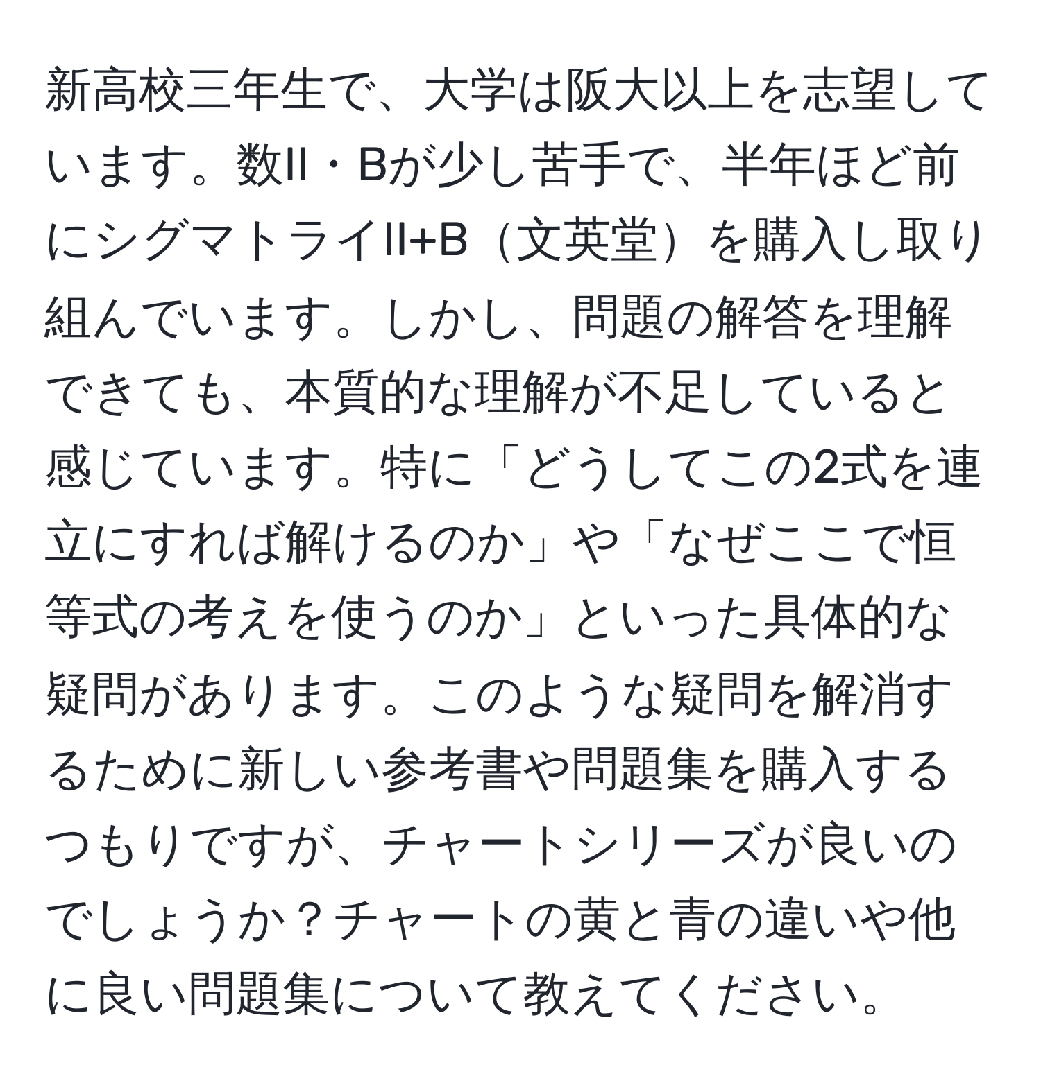 新高校三年生で、大学は阪大以上を志望しています。数II・Bが少し苦手で、半年ほど前にシグマトライII+B文英堂を購入し取り組んでいます。しかし、問題の解答を理解できても、本質的な理解が不足していると感じています。特に「どうしてこの2式を連立にすれば解けるのか」や「なぜここで恒等式の考えを使うのか」といった具体的な疑問があります。このような疑問を解消するために新しい参考書や問題集を購入するつもりですが、チャートシリーズが良いのでしょうか？チャートの黄と青の違いや他に良い問題集について教えてください。