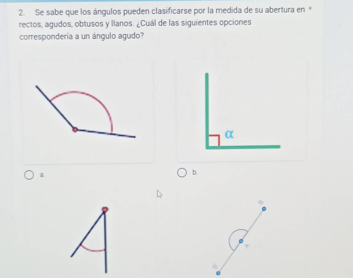 Se sabe que los ángulos pueden clasificarse por la medida de su abertura en *
rectos, agudos, obtusos y llanos. ¿Cuál de las siguientes opciones
correspondería a un ángulo agudo?
a.
b.