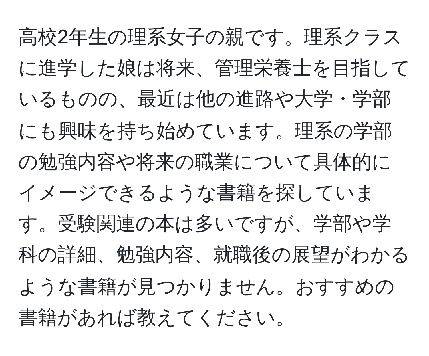 高校2年生の理系女子の親です。理系クラスに進学した娘は将来、管理栄養士を目指しているものの、最近は他の進路や大学・学部にも興味を持ち始めています。理系の学部の勉強内容や将来の職業について具体的にイメージできるような書籍を探しています。受験関連の本は多いですが、学部や学科の詳細、勉強内容、就職後の展望がわかるような書籍が見つかりません。おすすめの書籍があれば教えてください。