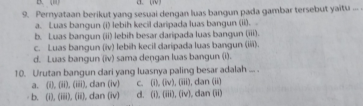 B. (1) a. (Ⅳ)
9. Pernyataan berikut yang sesuai dengan luas bangun pada gambar tersebut yaitu ... .
a. Luas bangun (i) lebih kecil daripada luas bangun (ii).
b. Luas bangun (ii) lebih besar daripada luas bangun (iii).
c. Luas bangun (iv) lebih kecil daripada luas bangun (iii).
d. Luas bangun (iv) sama deņgan luas bangun (i).
10. Urutan bangun dari yang luasnya paling besar adalah ... .
a. (i), (ii), (iii), dan (iv) c. (i), (iv), (iii), dan (ii)
b. (i), (iii), (ii), dan (iv) d. (i), (iii), (iv), dan (ii)