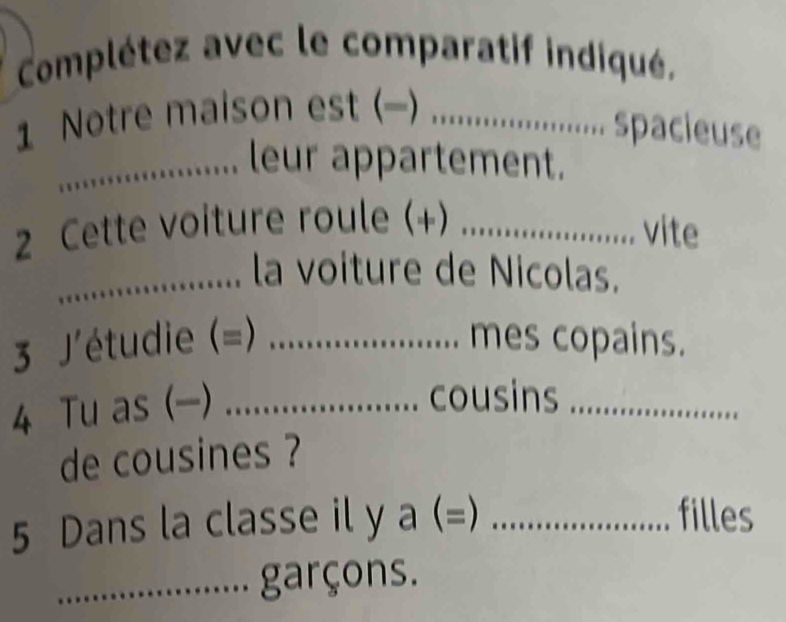 Complétez avec le comparatif indiqué. 
1 Notre maison est (-)_ 
spacieuse 
_leur appartement. 
2 Cette voiture roule (+)_ 
vite 
_la voiture de Nicolas. 
3 J' (étudie (=) _. mes copains. 
4 Tu as (-)_ 
.. cousins_ 
de cousines ? 
5 Dans la classe il y a (=) _filles 
_garçons.