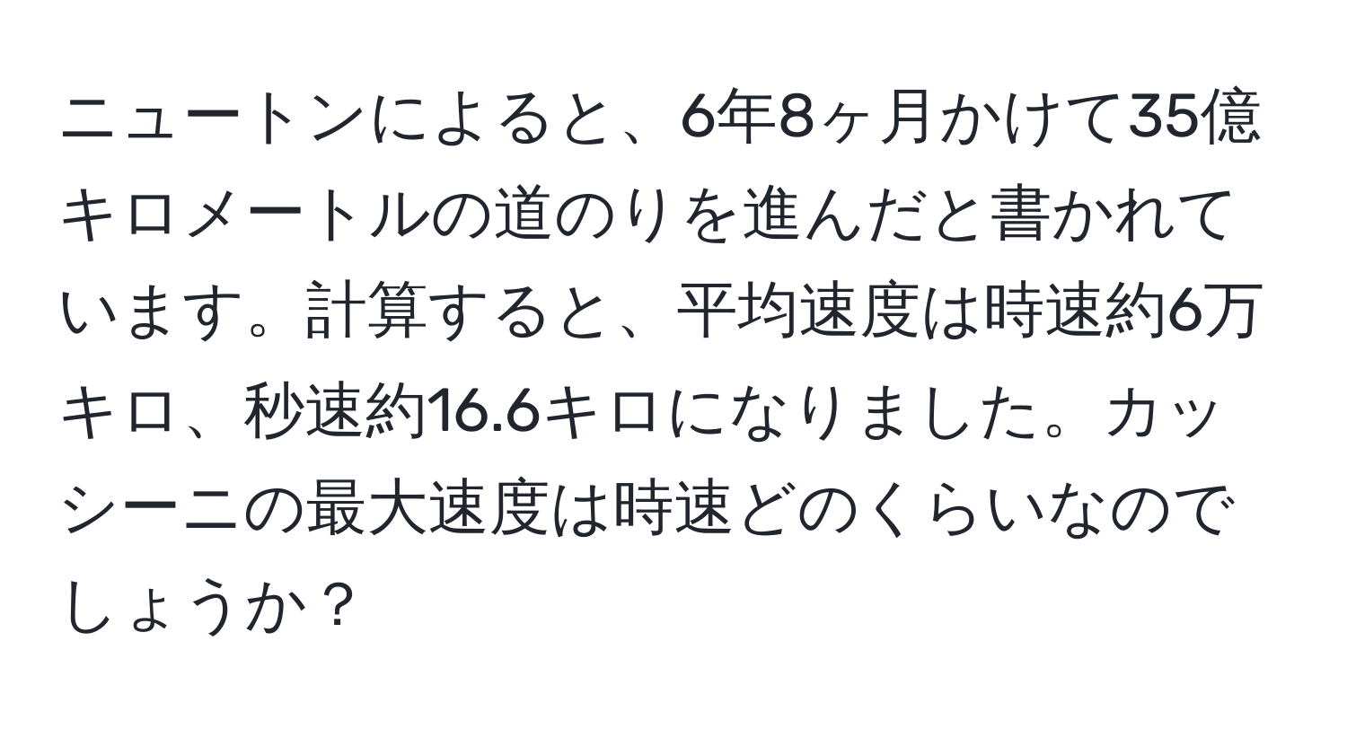 ニュートンによると、6年8ヶ月かけて35億キロメートルの道のりを進んだと書かれています。計算すると、平均速度は時速約6万キロ、秒速約16.6キロになりました。カッシーニの最大速度は時速どのくらいなのでしょうか？