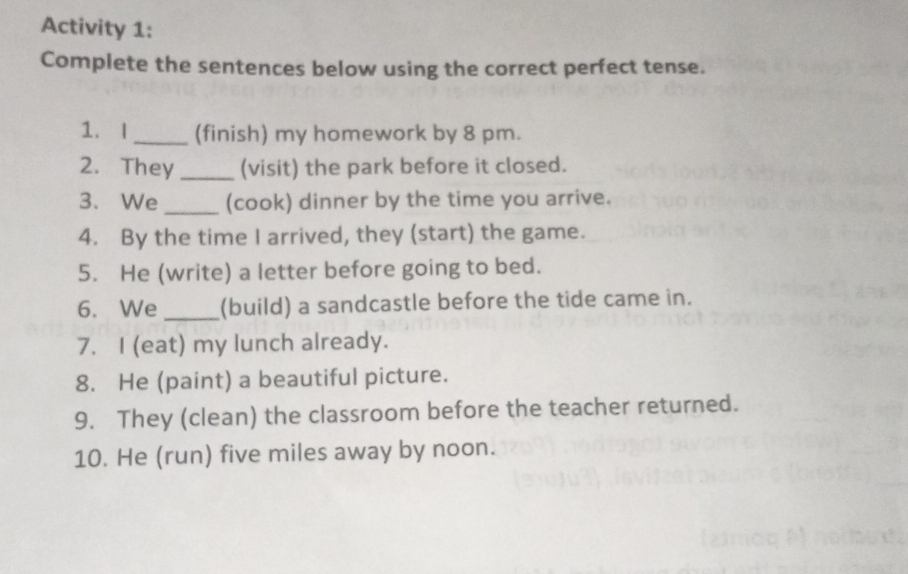 Activity 1: 
Complete the sentences below using the correct perfect tense. 
1. |_ (finish) my homework by 8 pm. 
2. They_ (visit) the park before it closed. 
3. We _(cook) dinner by the time you arrive. 
4. By the time I arrived, they (start) the game. 
5. He (write) a letter before going to bed. 
6. We _(build) a sandcastle before the tide came in. 
7. I (eat) my lunch already. 
8. He (paint) a beautiful picture. 
9. They (clean) the classroom before the teacher returned. 
10. He (run) five miles away by noon.