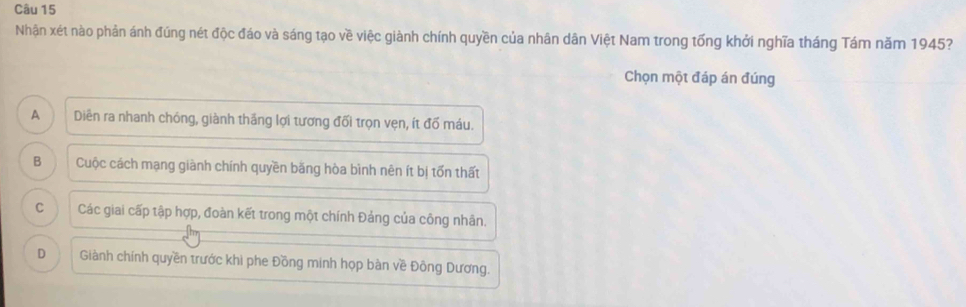 Nhận xét nào phản ánh đúng nét độc đáo và sáng tạo về việc giành chính quyền của nhân dân Việt Nam trong tổng khởi nghĩa tháng Tám năm 1945?
Chọn một đáp án đúng
A Diên ra nhanh chóng, giành thăng lợi tương đối trọn vẹn, ít đố máu.
B Cuộc cách mạng giành chính quyền băng hòa bình nên ít bị tốn thất
C Các giai cấp tập hợp, đoàn kết trong một chính Đảng của công nhân.
D Giành chính quyền trước khi phe Đồng minh họp bàn về Đông Dương.