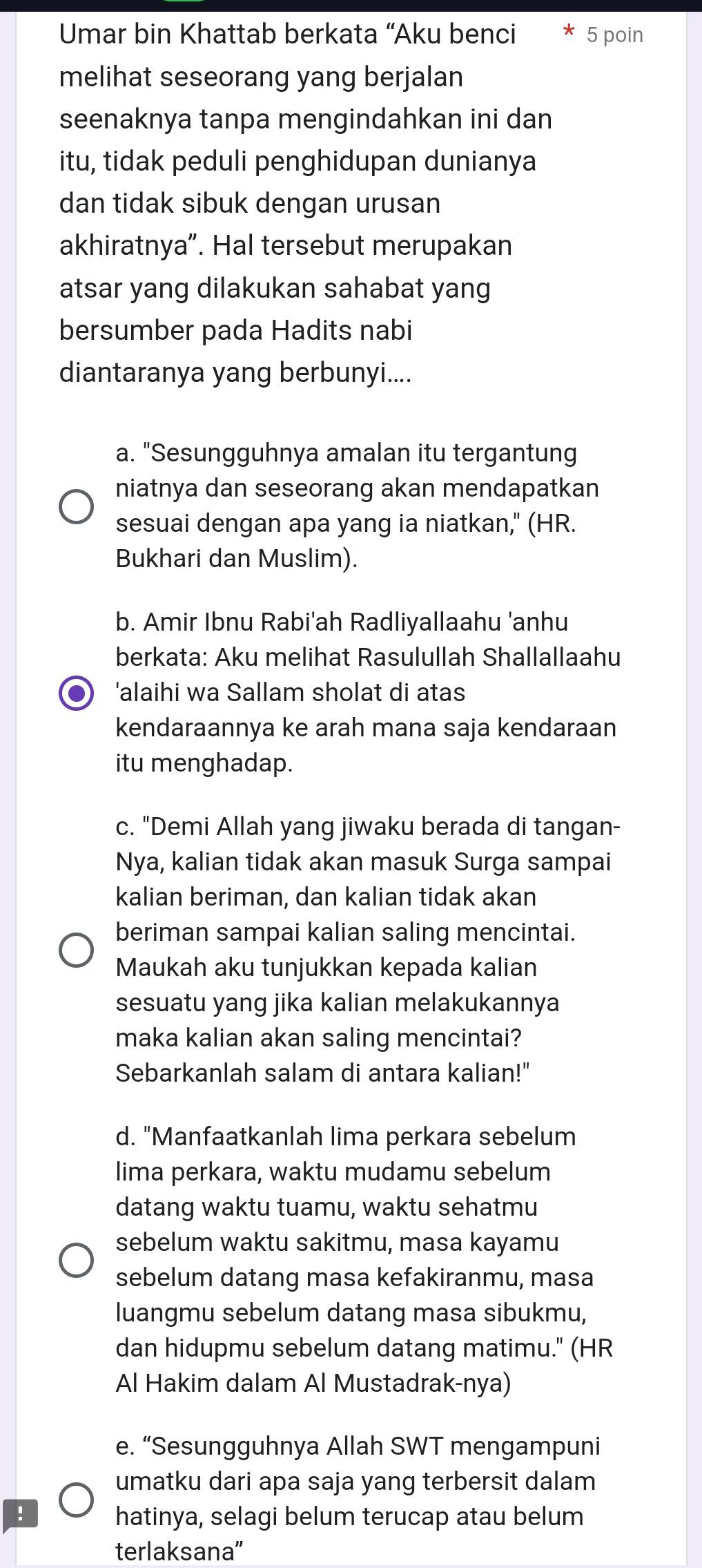 Umar bin Khattab berkata “Aku benci 5 poin
melihat seseorang yang berjalan
seenaknya tanpa mengindahkan ini dan
itu, tidak peduli penghidupan dunianya
dan tidak sibuk dengan urusan
akhiratnya”. Hal tersebut merupakan
atsar yang dilakukan sahabat yang
bersumber pada Hadits nabi
diantaranya yang berbunyi....
a. "Sesungguhnya amalan itu tergantung
niatnya dan seseorang akan mendapatkan
sesuai dengan apa yang ia niatkan," (HR.
Bukhari dan Muslim).
b. Amir Ibnu Rabi'ah Radliyallaahu 'anhu
berkata: Aku melihat Rasulullah Shallallaahu
●) 'alaihi wa Sallam sholat di atas
kendaraannya ke arah mana saja kendaraan
itu menghadap.
c. "Demi Allah yang jiwaku berada di tangan-
Nya, kalian tidak akan masuk Surga sampai
kalian beriman, dan kalian tidak akan
beriman sampai kalian saling mencintai.
Maukah aku tunjukkan kepada kalian
sesuatu yang jika kalian melakukannya
maka kalian akan saling mencintai?
Sebarkanlah salam di antara kalian!"
d. "Manfaatkanlah lima perkara sebelum
lima perkara, waktu mudamu sebelum
datang waktu tuamu, waktu sehatmu
sebelum waktu sakitmu, masa kayamu
sebelum datang masa kefakiranmu, masa
luangmu sebelum datang masa sibukmu,
dan hidupmu sebelum datang matimu." (HR
Al Hakim dalam Al Mustadrak-nya)
e. “Sesungguhnya Allah SWT mengampuni
umatku dari apa saja yang terbersit dalam
! hatinya, selagi belum terucap atau belum
terlaksana''